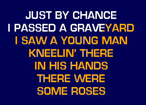 JUST BY CHANCE
I PASSED A GRAVEYARD
I SAW A YOUNG MAN
KNEELIN' THERE
IN HIS HANDS
THERE WERE
SOME ROSES