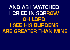 AND AS I WATCHED
I CRIED IN BORROW
0H LORD
I SEE HIS BURDENS
ARE GREATER THAN MINE