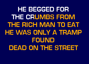 HE BEGGED FOR
THE CRUMBS FROM
THE RICH MAN TO EAT
HE WAS ONLY A TRAMP
FOUND
DEAD ON THE STREET