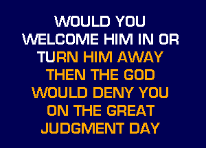 WOULD YOU
WELCOME HIM IN OR
TURN HIM AWAY
THEN THE GOD
WOULD DENY YOU
ON THE GREAT
JUDGMENT DAY