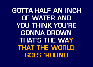 GOTTA HALF AN INCH
OF WATER AND
YOU THINK YOU'RE
GONNA BROWN
THAT'S THE WAY
THAT THE WORLD
GOES ?OUND