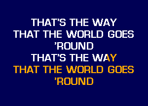 THAT'S THE WAY
THAT THE WORLD GOES
'ROUND
THAT'S THE WAY
THAT THE WORLD GOES
'ROUND