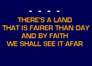 THERE'S A LAND
THAT IS FAIRER THAN DAY
AND BY FAITH
WE SHALL SEE IT AFAR