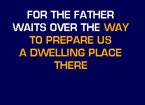 FOR THE FATHER
WAITS OVER THE WAY
TO PREPARE US
A DWELLING PLACE
THERE