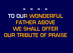 TO OUR WONDERFUL
FATHER ABOVE
WE SHALL OFFER
OUR TRIBUTE 0F PRAISE