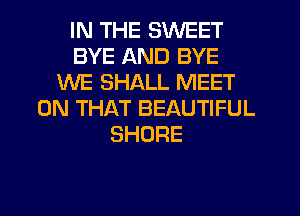 IN THE SWEET
BYE AND BYE
WE SHALL MEET
ON THAT BEAUTIFUL
SHORE