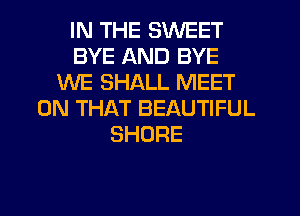 IN THE SWEET
BYE AND BYE
WE SHALL MEET
ON THAT BEAUTIFUL
SHORE