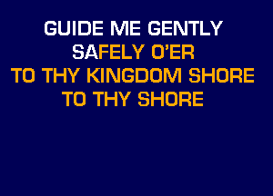 GUIDE ME GENTLY
SAFELY O'ER
T0 THY KINGDOM SHORE
T0 THY SHORE