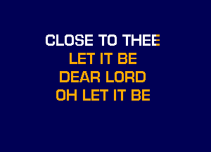 CLOSE TO THEE
LET IT BE

DEAR LORD
0H LET IT BE
