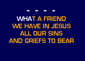 WHAT A FRIEND
WE HAVE IN JESUS
ALL OUR SINS
AND GRIEFS T0 BEAR