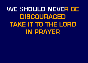 WE SHOULD NEVER BE
DISCOURAGED
TAKE IT TO THE LORD
IN PRAYER