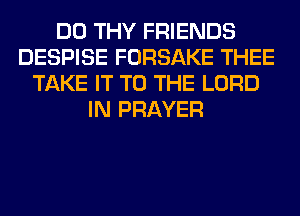 DO THY FRIENDS
DESPISE FORSAKE THEE
TAKE IT TO THE LORD
IN PRAYER
