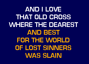 AND I LOVE
THAT OLD CROSS
WHERE THE DEAREST
AND BEST
FOR THE WORLD
OF LOST SINNERS
WAS SLAIN