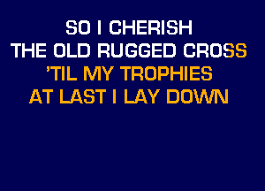 SO I CHERISH
THE OLD RUGGED CROSS
'TIL MY TROPHIES
AT LAST I LAY DOWN