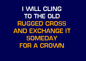 I WLL CLING
TO THE OLD
RUGGED CROSS

AND EXCHANGE IT
SOMEDAY
FOR A CROWN