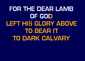 FOR THE DEAR LAMB
OF GOD
LEFT HIS GLORY ABOVE
T0 BEAR IT
TO DARK CALVARY