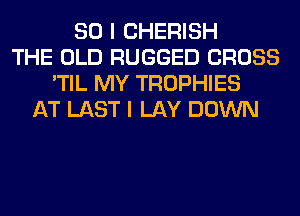 SO I CHERISH
THE OLD RUGGED CROSS
'TIL MY TROPHIES
AT LAST I LAY DOWN