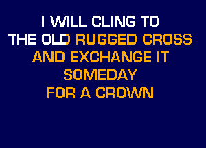 I WILL CLING TO
THE OLD RUGGED CROSS
AND EXCHANGE IT
SOMEDAY
FOR A CROWN