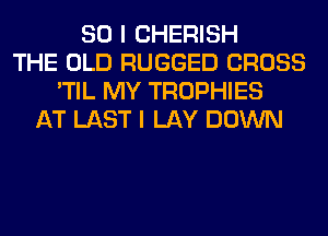 SO I CHERISH
THE OLD RUGGED CROSS
'TIL MY TROPHIES
AT LAST I LAY DOWN