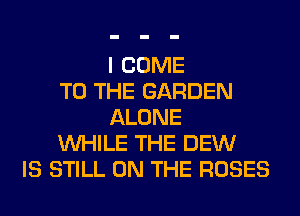 I COME
TO THE GARDEN
ALONE
WHILE THE DEW
IS STILL ON THE ROSES