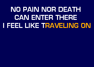 N0 PAIN NOR DEATH
CAN ENTER THERE
I FEEL LIKE TRAVELING 0N