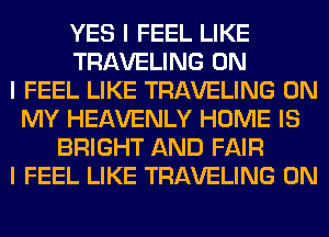 YES I FEEL LIKE
TRAVELING ON
I FEEL LIKE TRAVELING ON
MY HEAVENLY HOME IS
BRIGHT AND FAIR
I FEEL LIKE TRAVELING 0N