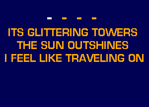 ITS GLITI'ERING TOWERS
THE SUN OUTSHINES
I FEEL LIKE TRAVELING 0N