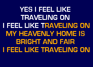 YES I FEEL LIKE
TRAVELING ON
I FEEL LIKE TRAVELING ON
MY HEAVENLY HOME IS
BRIGHT AND FAIR
I FEEL LIKE TRAVELING 0N