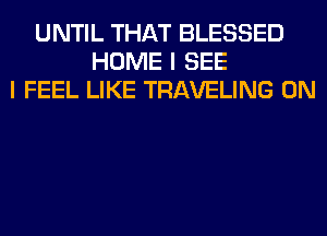 UNTIL THAT BLESSED
HOME I SEE
I FEEL LIKE TRAVELING 0N
