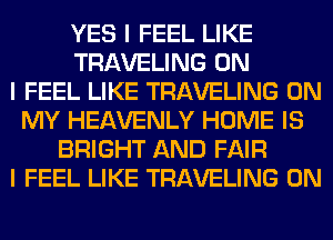 YES I FEEL LIKE
TRAVELING ON
I FEEL LIKE TRAVELING ON
MY HEAVENLY HOME IS
BRIGHT AND FAIR
I FEEL LIKE TRAVELING 0N