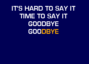 IT'S HARD TO SAY IT
TIME TO SAY IT
GOODBYE
GOODBYE