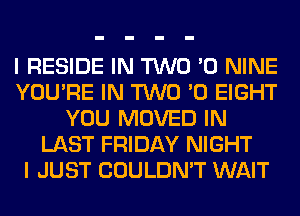 I RESIDE IN TWO '0 NINE
YOU'RE IN TWO '0 EIGHT
YOU MOVED IN
LAST FRIDAY NIGHT
I JUST COULDN'T WAIT