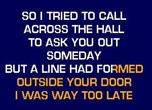 SO I TRIED TO CALL
ACROSS THE HALL
TO ASK YOU OUT
SOMEDAY
BUT A LINE HAD FORMED
OUTSIDE YOUR DOOR
I WAS WAY TOO LATE