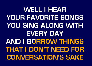 WELL I HEAR
YOUR FAVORITE SONGS
YOU SING ALONG INITH

EVERY DAY
AND I BORROW THINGS
THAT I DON'T NEED FOR
CONVERSATIONS SAKE