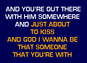 AND YOU'RE OUT THERE
WITH HIM SOMEINHERE
AND JUST ABOUT
T0 KISS
AND GOD I WANNA BE
THAT SOMEONE
THAT YOU'RE WITH