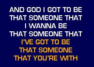 AND GOD I GOT TO BE
THAT SOMEONE THAT
I WANNA BE
THAT SOMEONE THAT
I'VE GOT TO BE
THAT SOMEONE
THAT YOU'RE WITH