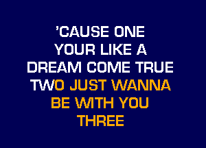'CAUSE ONE
YOUR LIKE A
DREAM COME TRUE
TWO JUST WANNA
BE WTH YOU
THREE