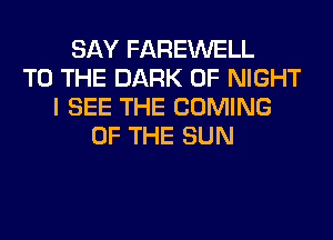 SAY FAREWELL
TO THE DARK 0F NIGHT
I SEE THE COMING
OF THE SUN