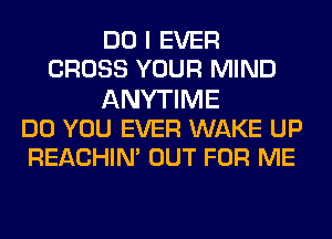 DO I EVER
CROSS YOUR MIND
ANYTIME
DO YOU EVER WAKE UP
REACHIN' OUT FOR ME