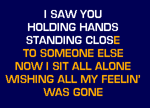 I SAW YOU
HOLDING HANDS
STANDING CLOSE

TO SOMEONE ELSE
NOW I SIT ALL ALONE
WISHING ALL MY FEELIM
WAS GONE