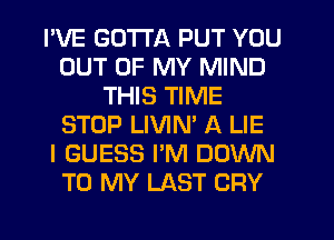 I'VE GOTTA PUT YOU
OUT OF MY MIND
THIS TIME
STOP LIVIM A LIE
I GUESS I'M DOWN
TO MY LAST CRY