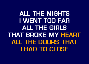 ALL THE NIGHTS
I WENT TOD FAR
ALL THE GIRLS
THAT BROKE MY HEART
ALL THE DOORS THAT
I HAD TO CLOSE