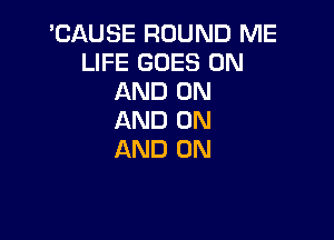 'CAUSE ROUND ME
LIFE GOES ON
AND ON

AND ON
AND ON