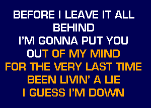 BEFORE I LEAVE IT ALL
BEHIND
I'M GONNA PUT YOU
OUT OF MY MIND
FOR THE VERY LAST TIME
BEEN LIVIN' A LIE
I GUESS I'M DOWN