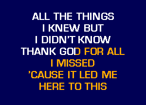 ALL THE THINGS
I KNEW BUT
I DIDN'T KNOW
THANK GOD FOR ALL
I MISSED
'CAUSE IT LED ME
HERE TO THIS