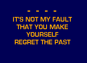 IT'S NOT MY FAULT
THAT YOU MAKE
YOURSELF
REGRET THE PAST