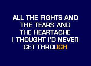 ALL THE FIGHTS AND
THE TEARS AND
THE HEARTACHE

I THOUGHT I'D NEVER

GET THROUGH