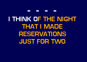 I THINK OF THE NIGHT
THAT I MADE

RESERVATIONS
JUST FOR TWO