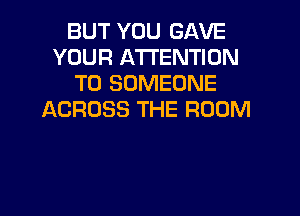 BUT YOU GAVE
YOUR ATTENTION
T0 SOMEONE
ACROSS THE ROOM