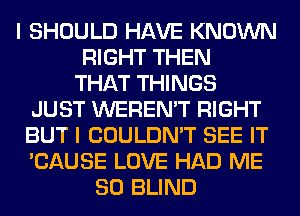 I SHOULD HAVE KNOWN
RIGHT THEN
THAT THINGS
JUST WEREN'T RIGHT
BUT I COULDN'T SEE IT
'CAUSE LOVE HAD ME
SO BLIND